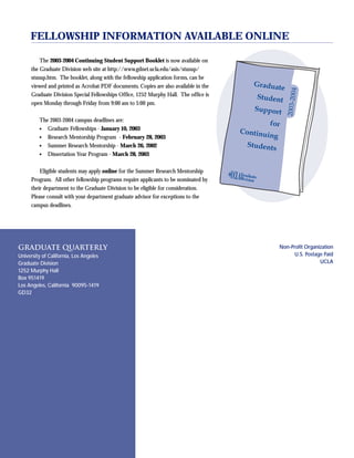 36 GRADUATE QUARTERLY
Graduate Quarterly
University of California, Los Angeles
Graduate Division
1252 Murphy Hall
Box 951419
Los Angeles, California 90095-1419
GD32
Non-Profit Organization
U.S. Postage Paid
UCLA
The 2003-2004 Continuing Student Support Booklet is now available on
the Graduate Division web site at http://www.gdnet.ucla.edu/asis/stusup/
stusup.htm. The booklet, along with the fellowship application forms, can be
viewed and printed as Acrobat PDF documents. Copies are also available in the
Graduate Division Special Fellowships Office, 1252 Murphy Hall. The office is
open Monday through Friday from 9:00 am to 5:00 pm.
The 2003-2004 campus deadlines are:
● Graduate Fellowships - January 10, 2003
● Research Mentorship Program - February 28, 2003
● Summer Research Mentorship - March 26, 2002
● Dissertation Year Program - March 28, 2003
Eligible students may apply online for the Summer Research Mentorship
Program. All other fellowship programs require applicants to be nominated by
their department to the Graduate Division to be eligible for consideration.
Please consult with your department graduate advisor for exceptions to the
campus deadlines.
FELLOWSHIP INFORMATION AVAILABLE ONLINE
 