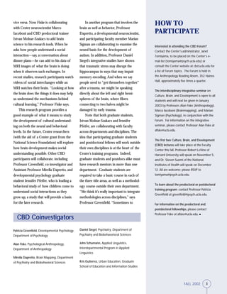 5FALL 2002
Patricia Greenfield, Developmental Psychology,
Department of Psychology
Alan Fiske, Psychological Anthropology,
Department of Anthropology
Mirella Dapretto, Brain Mapping, Department
of Psychiatry and Biobehavioral Sciences
vice versa. Now Fiske is collaborating
with Center neuroscientist Marco
Iacoboni and CBD predoctoral trainee
Istvan Molnar-Szakacs to add brain
science to his research tools. When he
asks how people understand a social
interaction—say, a conversation about
dinner plans—he can add to his data of
MRI images of what the brain is doing
when it observes such exchanges. In
recent studies, research participants watch
videos of social interchanges while an
MRI watches their brain. “Looking at how
the brain does the things it does may help
us understand the mechanisms behind
cultural learning,” Professor Fiske says.
This research program provides a
good example of what it means to study
the development of cultural understand-
ing on both the neural and behavioral
levels. In the future, Center researchers
(with the aid of a Center grant from the
National Science Foundation) will explore
how brain development makes social
understanding possible. Other CBD
participants will collaborate, including
Professor Greenfield, co-investigator and
Assistant Professor Mirella Dapretto, and
developmental psychology graduate
student Jennifer Pfeifer, who is leading a
behavioral study of how children come to
understand social interactions as they
grow up, a study that will provide a basis
for the later research.
HOW TO
PARTICIPATE
Interested in attending the CBD Forum?
Contact the Center’s administrator, Janet
Tomiyama, to be placed on the Center’s e-
mail list (tomiyama@psych.ucla.edu) or
consult the Center website at cbd.ucla.edu for
a list of Forum topics. The Forum is held in
the Anthropology Reading Room, 352 Haines
Hall, approximately five times a quarter.
The interdisciplinary integrative seminar on
Culture, Brain, and Development is open to all
students and will next be given in January
2003 by Professors Alan Fiske (Anthropology),
Marco Iacoboni (Brainmapping), and Marian
Sigman (Psychology), in conjunction with the
Forum. For information on the integrative
seminar, please contact Professor Alan Fiske at
afiske@ucla.edu.
The first two Culture, Brain, and Development
(CBD) lectures will take place at the Faculty
Center this fall. Professor Robert LeVine of
Harvard University will speak on November 5,
and Dr. Steven Suomi of the National
Institutes of Health will speak on December
12. All are welcome; please RSVP to
tomiyama@psych.ucla.edu.
To learn about the predoctoral or postdoctoral
training program: contact Professor Patricia
Greenfield at greenfield@psych.ucla.edu.
For information on the predoctoral and
postdoctoral fellowships, please contact
Professor Fiske at afiske@ucla.edu. ●
CBD Coinvestigators
In another program that involves the
brain as well as behavior, Professor
Dapretto, a developmental neuroscientist,
and participating faculty member Marian
Sigman are collaborating to examine the
neural basis for the development of
autism. In addition, Professor Daniel
Siegel’s integrative studies have shown
that traumatic stress may disrupt the
hippocampus in ways that may impair
memory encoding. And when we say
people need to “get themselves together”
after a trauma, we might be speaking
directly about the left and right hemi-
spheres of the brain, where fibers
connecting to two halves might be
damaged by early trauma.
Note that both graduate students,
Istvan Molnar-Szakacs and Jennifer
Pfeifer, are collaborating with faculty
across departments and disciplines. The
idea that participating graduate students
and postdoctoral fellows will work outside
their own disciplines is at the heart of the
Center’s training programs. Indeed,
graduate students and postdocs alike must
have research mentors in more than one
department. Graduate students are
required to take a basic course in each of
the three title areas, as well as a methodol-
ogy course outside their own department.
“We think it’s really important to integrate
methodologies across disciplines,” says
Professor Greenfield. “Sometimes to
Daniel Siegel, Psychiatry, Department of
Psychiatry and Biobehavorioral Sciences
John Schumann, Applied Linguistics,
Interdepartmental Program in Applied
Linguistics
Kris Gutierrez, Urban Education, Graduate
School of Education and Information Studies
5FALL 2002
 