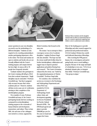 6 GRADUATE QUARTERLY
answer questions in your own discipline,
you need to use the methodology of a
different discipline.” Students are also
required to do a teaching assistantship in
another participating department, often
in the winter. The forum and seminar are
open to students and faculty who are not
formally affiliated with the Center’s
training program, and campus interest
has been high. As many as 60 or 70
people have frequently attended.
Graduate students who participate in
the Center’s training will still get a Ph.D.
from their academic department: “Single
disciplines may be outmoded,” Professor
Greenfield says, “but they’re pragmati-
cally necessary because that’s where
academic jobs are.” However, students
will also receive some sort of certification
attesting to their completion of the
interdisciplinary program.
For a number of years, Professor
Greenfield and many of the Center’s
participating faculty had been working on
a proposal for an interdisciplinary
training program at the crossroads of
human behavior and development,
neuroscience, and culture. Then, in June
2001, she and some of her colleagues
were invited to a retreat, organized by
Robert Lemelson, that focused on the
same area.
The session “was an attempt to find a
convergence across a lot of academic
disciplines,” explains Professor Siegel,
who also attended. “The hope was that
the retreat would both fertilize ideas for
further interdisciplinary collaboration and
suggest ways to improve practical
applications and policies flowing from
such research.” The Center’s formation,
enhanced by the retreat, was “fueled by
the organizational passions of Patricia
Greenfield,” Professor Siegel adds.
Dr. Lemelson, who contributes his
services as a Lecturer to the Psychology
and Anthropology Departments and
whose Ph.D. was
awarded by UCLA’s
Department of
Anthropology, found
culture, brain, and
development appealing
for his new Foundation
for Psycho-Cultural
Research (FPR). The
FPR Board agreed and
plans to provide
$200,000 per year for
five years to found and
support the Center. Center Director and Professor of Psychology Patricia Greenfield
Professor Marco Iacoboni and his daughter
Caterina look at videos of social interaction as
part of a research experiment exploring how
children come to understand social relations.
Most of the funding goes to provide
fellowships and other research support for
predoctoral and postdoctoral trainees.
UCLA’s Graduate Division has contrib-
uted dedicated dissertation fellowships.
After receiving the FPR grant in
January, the co-investigators and partici-
pating faculty went to work building a
program. Because of the range and depth
of scholarship in every area, “UCLA is an
absolutely fantastic place to integrate
these fields,” Professor Greenfield says.
“Our group is unique.”
 