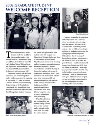 9FALL 2002
2002 Graduate Student
Welcome Reception
T
he Graduate Division’s reputa
tion isn’t marked by its ability to
throw excellent parties… but
maybe it should be. Students were lining
up a full hour ahead of time to attend this
year’s Graduate Student Welcome Recep-
tion. By 6:00 PM, the entire Faculty Center
was abuzz with 2600 graduate students,
faculty, guests, and departmental staff.
This annual event not only welcomes
hundreds of new students to graduate
studies, but for many, marks the beginning
of their time at UCLA and in Southern
California. Students were entertained by
the jazz stylings of the Keschia Potter
Quintet while they sampled treats from
the various food stations and chatted with
their fellow graduate students. For many,
this was the first opportunity to meet
students not in their program. Vice
Chancellor of Graduate Studies and Dean
of the Graduate Division Claudia
Mitchell-Kernan introduced the incoming
students to various campus administrators
who were in attendance. She also
remarked on the remarkable diversity of
the entering graduate students and the
opportunities this diversity offers: “Your
interactions with other students will offer
some of the most memorable and
meaningful lessons that you take from
UCLA. Seek out students of other
backgrounds and disci-
plines, and learn how to
conceptualize issues from
different perspectives, how
to interact and exchange
ideas productively.”
Dean Mitchell-Kernan
also encouraged the new
students to keep a balance
between their academic
studies and their involve-
ment in the “real world”.
She told the students,
The Keschia Potter Quintet entertains the crowd.
Dean Mitchell-Kernan
“…you need not abandon all connections
with reality to enter here. There has
always been a tension between engage-
ment and sanctuary as features of the
academic milieu. Some view graduate
study as a time to withdraw from the grit
and grime of workaday concerns into the
noble purity of intellectual pursuits.
Others believe that the treasury of
knowledge we safeguard at universities—
the treasury to which we each add our
gem of wisdom—must become intimately
engaged with the daily-ness of life if we
are to have any relevance. I would urge
you, especially in troubled times like ours,
to find a balance between involvement
and retreat. While we make ourselves a
quiet space and time to pursue our goals,
we must nevertheless remain attuned to
the enormously significant events
unfolding in the world around us.”
Guests line up at the carving station.
PhotographybyToddCheney,ASUCLAPhotography
 