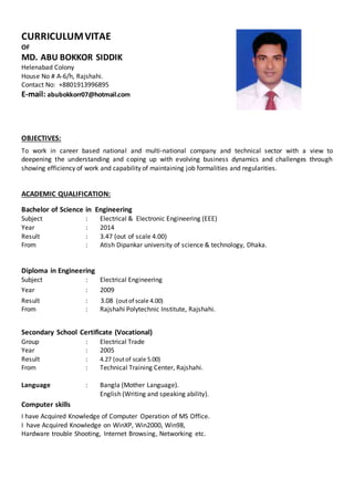 CURRICULUMVITAE
OF
MD. ABU BOKKOR SIDDIK
Helenabad Colony
House No # A-6/h, Rajshahi.
Contact No: +8801913996895
E-mail: abubokkorr07@hotmail.com
OBJECTIVES:
To work in career based national and multi-national company and technical sector with a view to
deepening the understanding and coping up with evolving business dynamics and challenges through
showing efficiency of work and capability of maintaining job formalities and regularities.
ACADEMIC QUALIFICATION:
Bachelor of Science in Engineering
Subject : Electrical & Electronic Engineering (EEE)
Year : 2014
Result : 3.47 (out of scale 4.00)
From : Atish Dipankar university of science & technology, Dhaka.
Diploma in Engineering
Subject : Electrical Engineering
Year : 2009
Result : 3.08 (outof scale 4.00)
From : Rajshahi Polytechnic Institute, Rajshahi.
Secondary School Certificate (Vocational)
Group : Electrical Trade
Year : 2005
Result : 4.27 (outof scale 5.00)
From : Technical Training Center, Rajshahi.
Language : Bangla (Mother Language).
English (Writing and speaking ability).
Computer skills
I have Acquired Knowledge of Computer Operation of MS Office.
I have Acquired Knowledge on WinXP, Win2000, Win98,
Hardware trouble Shooting, Internet Browsing, Networking etc.
 