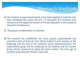  The research is quasi-experimental, it has been applied to students who
have completed the course the ICT ́s in Education first academic year
2014/2015 of the degree of teacher of Primary Education in the Faculty of
Education of Salamanca.
 The group is composed by 120 students.
 This research has established two focus groups (experimental and
control) in both of them the PLE will be studied in each student, at the
beginning and the end of the academic course (pretest-postest). The
experimental group will be composed by 60 students and the control
group will be composed by about the same number. The most age of
students varies between 18 and 21 years old.
Research Methods
 