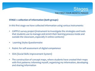 STAGE 1: collection of information (both groups)
In this first stage we have collected information using various instruments:
• CAPPLE survey project (instrument to investigate the strategies and tools
that students use to manage and enrich their learning process inside and
outside the classroom, especially in online contexts)
• Learning Styles Questionnaire
• Rubric for self-assessment of digital competence
• SSIS (Social Skills Improvement System)
• The construction of concept maps, where students have created their maps
with first patterns: informing myself, organizing my information, developing
and sharing information
Stages
THE FIRST FOUR-MONTH PERIOD
 