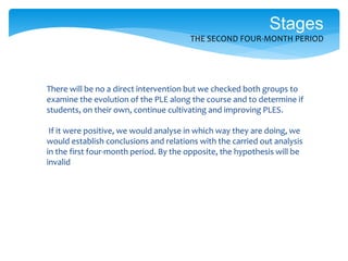 There will be no a direct intervention but we checked both groups to
examine the evolution of the PLE along the course and to determine if
students, on their own, continue cultivating and improving PLES.
If it were positive, we would analyse in which way they are doing, we
would establish conclusions and relations with the carried out analysis
in the first four-month period. By the opposite, the hypothesis will be
invalid
Stages
THE SECOND FOUR-MONTH PERIOD
 