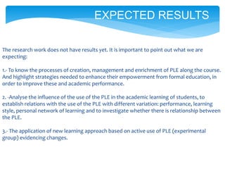The research work does not have results yet. It is important to point out what we are
expecting:
1.- To know the processes of creation, management and enrichment of PLE along the course.
And highlight strategies needed to enhance their empowerment from formal education, in
order to improve these and academic performance.
2. -Analyse the influence of the use of the PLE in the academic learning of students, to
establish relations with the use of the PLE with different variation: performance, learning
style, personal network of learning and to investigate whether there is relationship between
the PLE.
3.- The application of new learning approach based on active use of PLE (experimental
group) evidencing changes.
EXPECTED RESULTS
 