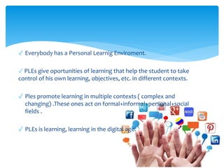 ✓ Everybody has a Personal Learnig Enviroment.
✓ PLEs give oportunities of learning that help the student to take
control of his own learning, objectives, etc. in different contexts.
✓ Ples promote learning in multiple contexts ( complex and
changing) .These ones act on formal+informal+personal+social
fields .
✓ PLEs is learning, learning in the digital age.
 