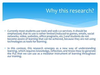  Currently most students use tools and web 2.0 services. It should be
emphasized, that its use is rather limited (reduced to games, emails, social
networks, video, websites, office programs, etc.) and students do not
become aware of learning that can be achieved, because they are not using
technologies as tools for learning.
 In this context, this research emerges as a new way of understanding
learning, which requires knowledge, reflection, and Know-How to generate
the PLE that we can use as a mediator instrument of learning throughout
our training.
Why this research?
 