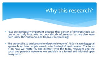  PLEs are particularly important because they consist of different tools we
use in our daily lives. We not only absorb information but we also learn
both inside the classroom and from our surroundings
 The proposal is to analyze and understand students ́ PLEs via a pedagogical
approach, on how people learn in a technological environment. The focus
is on how we relate to, and interact with the tools, resources and the
social and personal networks we establish in a formal and informal open
ecosystem.
Why this research?
 