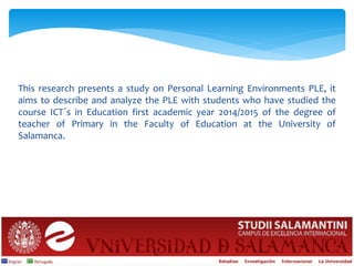 This research presents a study on Personal Learning Environments PLE, it
aims to describe and analyze the PLE with students who have studied the
course ICT´s in Education first academic year 2014/2015 of the degree of
teacher of Primary in the Faculty of Education at the University of
Salamanca.
 