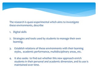 The research is quasi-experimental which aims to investigate
these environments, describe
1. Digital skills
2. Strategies and tools used by students to manage their own
learning.
3. Establish relations of these environments with their learning
styles, academic performance, multidisciplinary areas, etc.
4. It also seeks to find out whether this new approach enrich
students in their personal and academic dimension, and its use is
maintained over time.
 