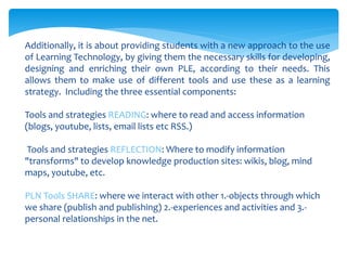 Additionally, it is about providing students with a new approach to the use
of Learning Technology, by giving them the necessary skills for developing,
designing and enriching their own PLE, according to their needs. This
allows them to make use of different tools and use these as a learning
strategy. Including the three essential components:
Tools and strategies READING: where to read and access information
(blogs, youtube, lists, email lists etc RSS.)
Tools and strategies REFLECTION: Where to modify information
"transforms" to develop knowledge production sites: wikis, blog, mind
maps, youtube, etc.
PLN Tools SHARE: where we interact with other 1.-objects through which
we share (publish and publishing) 2.-experiences and activities and 3.-
personal relationships in the net.
 