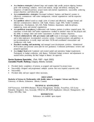 Page 2 of 2
 As a business strategist; I planned large and complex high profile projects aligning business
goals with technology solutions, end-to-end analysis, design and delivery managing the
integration of multi-disciplinary project teams and external organizations, successfully achieving
project objectives and bottom-line gains.
 As a communication strategist, I leveraged technical, business and financial acumen to
effectively communicate with senior management, external organizations and the respective
project teams.
 As a problem solverI acted as a single point of contact and effectively managed formal and
informal communication initiatives with Audit, Finance, Legal, HSE, Tender Committee,
Infrastructure, Development, QA, GIS, Public Relations department, multi-disciplinary
engineering teams and external organizations.
 As a proficient team player I collaborated with business partners to achieve targeted goals. My
experience at both client and vendor organizations resulted in enriched vision for the projects and
the ability to manage client and vendor expectations to achieve business objectives.
 Worked collaboratively with governance and audit teams to investigate compliance issues
and to help implement recommended corrective actions. Created procedures and guidelines as
per recommendations to rectify major and minor NCRs and coordinated reassessment and
certification with Audit.
 Provided coaching and mentoring and managed team development activities. Administered
PCP (a three year personal career plan for new graduates). Conducted performance reviews and
prepared appraisals.
 As a budget focal point I analyzed and created capital and operations budget requirements.
Participated in budget conference with finance. Performed budget revisions and adjustments as
needed before presenting the final budget to finance for approval.
Senior Systems Specialist, (Feb, 1997 – April, 2003)
Canadian Pacific Railway, Calgary, Alberta, Canada.
 Provided timely completion of systems as assigned and requested by project team.
 Successfully designed and programmed multiple systems that were required corporate wide.
 Successfully
 Provided daily end-user support where necessary.
EDUCATION
Bachelor of Science in Mathematics with double minor in Computer Science and Physics
University of Alberta, (Edmonton, Alberta, Canada)
TECHNICAL KNOWLEDGE
SAP Netweaver, SAP BPM (Business Process Management), Domino, PowerFlow, LEI (Lotus
Enterprise Integrator), Java, Javascript, ORACLE, HP ALM (Application Lifecycle Management), MS
Project, MS Office Suite
REFERENCES
References are available upon request
 