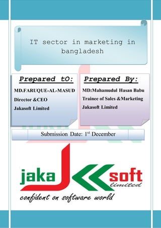 Prepared tO:
MD.FARUQUE-AL-MASUD
Director &CEO
Jakasoft Limited
Prepared By:
MD:Mahamudul Hasan Babu
Trainee of Sales &Marketing
Jakasoft Limited
Submission Date: 1st
December
IT sector in marketing in
bangladesh
 