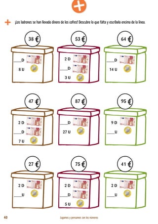 40 Jugamos y pensamos con los números
4€ 4€ 4€
4€ 4€ 4€
4€ 4€ 4€
38 53 64
47 87 95
27 75 41
¡Los ladrones se han llevado dinero de los cofres! Descubre lo que falta y escríbelo encima de la línea.
____D
8 U
2 D
____D
3 U
____D
14 U
2 D
____D
7 U
____D
27 U
9 D
____U
2 D
____U
2 D
____D
5 U
2 D
____U
 