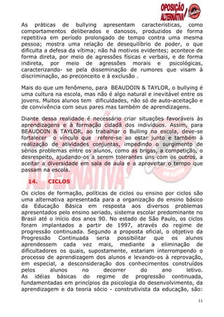 As práticas de bullying apresentam características, como
comportamentos deliberados e danosos, produzidos de forma
repetitiva em período prolongado de tempo contra uma mesma
pessoa; mostra uma relação de desequilíbrio de poder, o que
dificulta a defesa da vítima; não há motivos evidentes; acontece de
forma direta, por meio de agressões físicas e verbais, e de forma
indireta, por meio de agressões morais e               psicológicas,
caracterizando- se pela disseminação de rumores que visam à
discriminação, ao preconceito e à exclusão .

Mais do que um fenômeno, para BEAUDOIN & TAYLOR, o bullying é
uma cultura na escola, mas não é algo natural e inevitável entre os
jovens. Muitos alunos tem dificuldades, não só de auto-aceitação e
de convivência com seus pares mas também de aprendizagens.

Diante dessa realidade é necessário criar situações favoráveis às
aprendizagens e à formação cidadã dos indivíduos. Assim, para
BEAUDOIN & TAYLOR, ao trabalhar o Bulling na escola, deve-se
fortalecer o vínculo que refere-se ao estar junto e também à
realização de atividades conjuntas, impedindo o surgimento de
sérios problemas entre os alunos, como as brigas, a competição, o
desrespeito, ajudando-os a serem tolerantes uns com os outros, a
aceitar a diversidade em sala de aula e a aproveitar o tempo que
passam na escola.

  14.    CICLOS

Os ciclos de formação, políticas de ciclos ou ensino por ciclos são
uma alternativa apresentada para a organização do ensino básico
da Educação Básica em resposta aos diversos problemas
apresentados pelo ensino seriado, sistema escolar predominante no
Brasil até o início dos anos 90. No estado de São Paulo, os ciclos
foram implantados a partir de 1997, através do regime de
progressão continuada. Segundo a proposta oficial, o objetivo da
Progressão     Continuada   seria   possibilitar que   os    alunos
aprendessem cada vez mais, mediante a eliminação de
dificultadores os quais, supostamente, estariam interrompendo o
processo de aprendizagem dos alunos e levando-os à reprovação,
em especial, a desconsideração dos conhecimentos construídos
pelos       alunos      no     decorrer       do    ano      letivo.
As idéias básicas do regime de progressão continuada,
fundamentadas em princípios da psicologia do desenvolvimento, da
aprendizagem e da teoria sócio - construtivista da educação, são:

                                                                  11
 