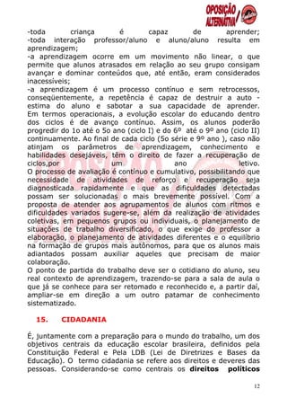 -toda        criança       é        capaz        de        aprender;
-toda interação professor/aluno e aluno/aluno resulta em
aprendizagem;
-a aprendizagem ocorre em um movimento não linear, o que
permite que alunos atrasados em relação ao seu grupo consigam
avançar e dominar conteúdos que, até então, eram considerados
inacessíveis;
-a aprendizagem é um processo contínuo e sem retrocessos,
conseqüentemente, a repetência é capaz de destruir a auto -
estima do aluno e sabotar a sua capacidade de aprender.
Em termos operacionais, a evolução escolar do educando dentro
dos ciclos é de avanço contínuo. Assim, os alunos poderão
progredir do 1o até o 5o ano (ciclo I) e do 6º até o 9º ano (ciclo II)
continuamente. Ao final de cada ciclo (5o série e 9º ano ), caso não
atinjam os parâmetros de aprendizagem, conhecimento e
habilidades desejáveis, têm o direito de fazer a recuperação de
ciclos,por              um                  ano                letivo.
O processo de avaliação é contínuo e cumulativo, possibilitando que
necessidade de atividades de reforço e recuperação seja
diagnosticada rapidamente e que as dificuldades detectadas
possam ser solucionadas o mais brevemente possível. Com a
proposta de atender aos agrupamentos de alunos com ritmos e
dificuldades variados sugere-se, além da realização de atividades
coletivas, em pequenos grupos ou individuais, o planejamento de
situações de trabalho diversificado, o que exige do professor a
elaboração, o planejamento de atividades diferentes e o equilíbrio
na formação de grupos mais autônomos, para que os alunos mais
adiantados possam auxiliar aqueles que precisam de maior
colaboração.
O ponto de partida do trabalho deve ser o cotidiano do aluno, seu
real contexto de aprendizagem, trazendo-se para a sala de aula o
que já se conhece para ser retomado e reconhecido e, a partir daí,
ampliar-se em direção a um outro patamar de conhecimento
sistematizado.

  15.     CIDADANIA

É, juntamente com a preparação para o mundo do trabalho, um dos
objetivos centrais da educação escolar brasileira, definidos pela
Constituição Federal e Pela LDB (Lei de Diretrizes e Bases da
Educação). O termo cidadania se refere aos direitos e deveres das
pessoas. Considerando-se como centrais os direitos políticos

                                                                    12
 
