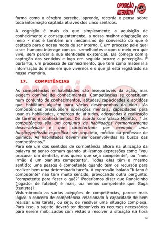 forma como o cérebro percebe, aprende, recorda e pensa sobre
toda informação captada através dos cinco sentidos.

A cognição é mais do que simplesmente a aquisição de
conhecimento e consequentemente, a nossa melhor adaptação ao
meio - mas é também um mecanismo de conversão do que é
captado para o nosso modo de ser interno. É um processo pelo qual
o ser humano interage com os semelhantes e com o meio em que
vive, sem perder a sua identidade existencial. Ela começa com a
captação dos sentidos e logo em seguida ocorre a percepção. É
portanto, um processo de conhecimento, que tem como material a
informação do meio em que vivemos e o que já está registrado na
nossa memória.

  17.    COMPETÊNCIAS

As competências e habilidades são inseparáveis da ação, mas
exigem domínio de conhecimentos. Competências se constituem
num conjunto de conhecimentos, atitudes, capacidades e aptidões
que habilitam alguém para vários desempenhos da vida. As
competências pressupõem operações mentais, capacidades para
usar as habilidades, emprego de atitudes, adequadas à realização
de tarefas e conhecimentos. De acordo com Vasco Moretto, " as
competências são um conjunto de habilidades harmonicamente
desenvolvidas     e   que    caracterizam    por   exemplo    uma
função/profissão específica: ser arquiteto, médico ou professor de
química. As habilidades devem ser desenvolvidas na busca das
competências."
Para ele um dos sentidos de competência aflora na utilização da
palavra no senso comum quando utilizamos expressões como "vou
procurar um dentista, mas quero que seja competente", ou "meu
irmão é um pianista competente". Todas elas têm o mesmo
sentido: uma pessoa é competente quando tem os recursos para
realizar bem uma determinada tarefa. A expressão isolada "fulano é
competente" não tem muito sentido, provocando outra pergunta:
"competente para fazer o quê?" Poderíamos dizer que Ronaldinho
(jogador de futebol) é mais, ou menos competente que Guga
(tenista)?
Vislumbrando as varias acepções de competências, parece mais
lógico o conceito de competência relacionado à capacidade de bem
realizar uma tarefa, ou seja, de resolver uma situação complexa.
Para isso, o sujeito deverá ter disponíveis os recursos necessários
para serem mobilizados com vistas a resolver a situação na hora
                                                                 14
 