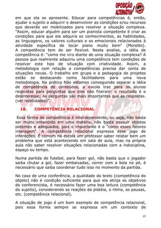 em que ela se apresente. Educar para competências é, então,
ajudar o sujeito a adquirir e desenvolver as condições e/ou recursos
que deverão ser mobilizados para resolver a situação complexa.
"Assim, educar alguém para ser um pianista competente é criar as
condições para que ela adquira os conhecimentos, as habilidades,
as linguagens, os valores culturais e os emocionais relacionados à
atividade específica de tocar piano muito bem" (Moretto).
A competência tem de ser flexível. Nesta analise, a idéia de
competência é: “como me viro diante de uma situação complexa? A
pessoa que realmente adquiriu uma competência tem condições de
resolver este tipo de situação com criatividade. Assim, a
metodologia com relação a competências precisa dar conta de
situações novas. O trabalho em grupo e a pedagogia de projetos
estão se destacando como facilitadores para uma nova
metodologia. Na prática Não estamos conseguindo separar a idéia
de competência de conteúdos, a escola traz para os alunos
respostas para perguntas que eles não fizeram: o resultado é o
desinteresse; As perguntas são mais importantes que as respostas.
(ver habilidades)”.

  18.    COMPETÊNCIA RELACIONAL

 Essa forma de competência é interdependente, ou seja, não basta
ser muito entendido em uma matéria, não basta possuir objetos
potentes e adequados, pois o importante é o "como esses fatores
interagem". A competência relacional expressa esse jogo de
interações. É comum na escola um professor saber relatar bem um
problema que está acontecendo em sala de aula, mas na própria
aula não saber resolver situações relacionadas com a indisciplina,
espaço ou tempo.

Numa partida de futebol, para fazer gol, não basta que o jogador
saiba chutar a gol, fazer embaixadas, correr com a bola no pé, é
necessário que saiba coordenar tudo isso no momento da partida.

No caso de uma conferência, a qualidade do texto (competência do
objeto) não é condição suficiente para que ela atinja os objetivos
do conferencista, é necessário fazer uma boa leitura (competência
do sujeito), considerando as reações da platéia, o ritmo, as pausas,
etc. (competência relacional).

A situação de jogo é um bom exemplo de competência relacional,
pois essa forma sempre se expressa em um contexto de

                                                                  15
 