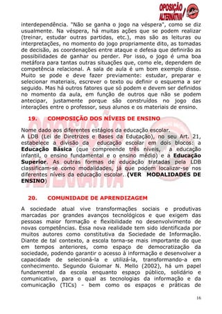 interdependência. "Não se ganha o jogo na véspera", como se diz
usualmente. Na véspera, há muitas ações que se podem realizar
(treinar, estudar outras partidas, etc.), mas são as leituras ou
interpretações, no momento do jogo propriamente dito, as tomadas
de decisão, as coordenações entre ataque e defesa que definirão as
possibilidades de ganhar ou perder. Por isso, o jogo é uma boa
metáfora para tantas outras situações que, como ele, dependem de
competência relacional. A sala de aula é um bom exemplo disso.
Muito se pode e deve fazer previamente: estudar, preparar e
selecionar materiais, escrever o texto ou definir o esquema a ser
seguido. Mas há outros fatores que só podem e devem ser definidos
no momento da aula, em função de outros que não se podem
antecipar, justamente porque são construídos no jogo das
interações entre o professor, seus alunos e os materiais de ensino.

  19.    COMPOSIÇÃO DOS NÍVEIS DE ENSINO

Nome dado aos diferentes estágios da educação escolar.
A LDB (Lei de Diretrizes e Bases da Educação), no seu Art. 21,
estabelece a divisão da     educação escolar em dois blocos: a
Educação Básica (que compreende três níveis,         a educação
infantil, o ensino fundamental e o ensino médio) e a Educação
Superior. As outras formas de educação tratadas pela LDB
classificam-se como modalidades, já que podem localizar-se nos
diferentes níveis da educação escolar. (VER MODALIDADES DE
ENSINO)


  20.    COMUNIDADE DE APRENDIZAGEM

A sociedade atual vive transformações sociais e produtivas
marcadas por grandes avanços tecnológicos e que exigem das
pessoas maior formação e flexibilidade no desenvolvimento de
novas competências. Essa nova realidade tem sido identificada por
muitos autores como constitutiva da Sociedade de Informação.
Diante de tal contexto, a escola torna-se mais importante do que
em tempos anteriores, como espaço de democratização da
sociedade, podendo garantir o acesso à informação e desenvolver a
capacidade de selecioná-la e utilizá-la, transformando-a em
conhecimento. Segundo Guiomar N. Mello (2002), há um papel
fundamental da escola enquanto espaço público, solidário e
comunicativo, para o qual as tecnologias da informação e da
comunicação (TICs) - bem como os espaços e práticas de

                                                                 16
 