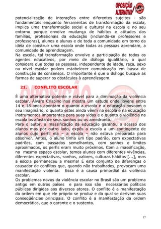 potencialização de interações entre diferentes sujeitos - são
fundamentais enquanto ferramentas de transformação da escola,
implica uma transformação social e cultural na escola e no seu
entorno porque envolve mudança de hábitos e atitudes das
famílias, profissionais da educação (incluindo-se professores e
professoras), alunos e alunas e de toda a comunidade em torno da
idéia de construir uma escola onde todas as pessoas aprendam, a
comunidade de aprendizagem.
Na escola, tal transformação envolve a participação de todos os
agentes educativos, por meio de diálogo igualitário, o qual
considera que todas as pessoas, independente de idade, raça, sexo
ou nível escolar podem estabelecer comunicação em busca de
construção de consensos. O importante é que o diálogo busque as
formas de superar os obstáculos à aprendizagem.

  21.     CONFLITO ESCOLAR

É uma alternativa potente e viável para a diminuição da violência
escolar. Álvaro Crispino nos mostra um estudo onde jovens entre
14 e 18 anos apontam o quanto a escola e a educação povoam o
seu imaginário, o quanto estes ainda vêem na escola e na educação
instrumentos importantes para suas vidas e o quanto a violência na
escola os afasta de seus sonhos ou os amedronta.
Para o autor, a massificação da educação garantiu o acesso dos
alunos mas por outro lado, expôs a escola a um contingente de
alunos cujo perfil ela – a escola – não estava preparada para
absorver. Antes, o aluno tinha um tipo padrão, com expectativas
padrões, com passados semelhantes, com sonhos e limites
aproximados, os perfis eram muito próximos. Com a massificação,
no mesmo espaço escolar, temos alunos com diferentes vivências,
diferentes expectativas, sonhos, valores, culturas hábitos [...], mas
a escola permaneceu a mesma! É este conjunto de diferenças o
causador de conflitos que, quando não trabalhados, provocam uma
manifestação violenta. Essa é a causa primordial da violência
escolar.
Os problemas novos da violência escolar no Brasil são um problema
antigo em outros países e para isso são necessárias políticas
públicas dirigidas aos diversos atores. O conflito é a manifestação
da ordem em que ele próprio se produz e da qual se derivam suas
conseqüências principais. O conflito é a manifestação da ordem
democrática, que o garante e o sustenta.


                                                                   17
 