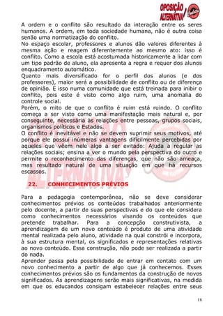 A ordem e o conflito são resultado da interação entre os seres
humanos. A ordem, em toda sociedade humana, não é outra coisa
senão uma normatização do conflito.
No espaço escolar, professores e alunos dão valores diferentes à
mesma ação e reagem diferentemente ao mesmo ato: isso é
conflito. Como a escola está acostumada historicamente a lidar com
um tipo padrão de aluno, ela apresenta a regra e requer dos alunos
enquadramento automático.
Quanto mais diversificado for o perfil dos alunos (e dos
professores), maior será a possibilidade de conflito ou de diferença
de opinião. E isso numa comunidade que está treinada para inibir o
conflito, pois este é visto como algo ruim, uma anomalia do
controle social.
Porém, o mito de que o conflito é ruim está ruindo. O conflito
começa a ser visto como uma manifestação mais natural e, por
conseguinte, necessária às relações entre pessoas, grupos sociais,
organismos políticos e Estados.
O conflito é inevitável e não se devem suprimir seus motivos, até
porque ele possui inúmeras vantagens dificilmente percebidas por
aqueles que vêem nele algo a ser evitado: Ajuda a regular as
relações sociais; ensina a ver o mundo pela perspectiva do outro e
permite o reconhecimento das diferenças, que não são ameaça,
mas resultado natural de uma situação em que há recursos
escassos.

  22.    CONHECIMENTOS PRÉVIOS

Para a pedagogia contemporânea, não se deve considerar
conhecimentos prévios os conteúdos trabalhados anteriormente
pelo docente, a partir de suas perspectivas e do que ele considera
como conhecimentos necessários visando os conteúdos que
pretende     trabalhar.  Para   a   concepção     construtivista,  a
aprendizagem de um novo conteúdo é produto de uma atividade
mental realizada pelo aluno, atividade na qual constrói e incorpora,
à sua estrutura mental, os significados e representações relativas
ao novo conteúdo. Essa construção, não pode ser realizada a partir
do nada.
Aprender passa pela possibilidade de entrar em contato com um
novo conhecimento a partir de algo que já conhecemos. Esses
conhecimentos prévios são os fundamentos da construção de novos
significados. As aprendizagens serão mais significativas, na medida
em que os educandos consigam estabelecer relações entre seus

                                                                  18
 