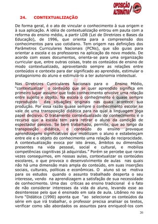 24.    CONTEXTUALIZAÇÃO

De forma geral, é o ato de vincular o conhecimento à sua origem e
à sua aplicação. A idéia de contextualização entrou em pauta com a
reforma do ensino médio, a partir LDB (Lei de Diretrizes e Bases da
Educação), de 1996, que orienta para a compreensão dos
conhecimentos para uso cotidiano. Tem origem nas definições dos
Parâmetros Curriculares Nacionais (PCNs), que são guias para
orientar a escola e os professores na aplicação do novo modelo. De
acordo com esses documentos, orienta-se para uma organização
curricular que, entre outras coisas, trate os conteúdos de ensino de
modo contextualizado, aproveitando sempre as relações entre
conteúdos e contexto para dar significado ao aprendido, estimular o
protagonismo do aluno e estimulá-lo a ter autonomia intelectual.

Nas Diretrizes Curriculares Nacionais para o        Ensino Médio,
“contextualizar o conteúdo que se quer aprendido significa em
primeiro lugar assumir que todo conhecimento envolve uma relação
entre sujeito e objeto. Na escola o conhecimento é quase sempre
reproduzido     das situações originais nas quais acontece sua
produção. Por essa razão quase sempre o conhecimento escolar se
vale de uma transposição didática para na qual a linguagem joga
papel decisivo. O tratamento contextualizado do conhecimento é o
recurso que a escola tem para retirar o aluno da condição de
espectador passivo. Se bem trabalhado, permite, que ao longo da
transposição     didática,   o   conteúdo   do  ensino    provoque
aprendizagens significativas que mobilizam o aluno e estabeleçam
entre ele e o objeto do conhecimento uma relação de reciprocidade.
A contextualização evoca por isto áreas, âmbitos ou dimensões
presentes na vida pessoal, social e cultural, e mobiliza
competências cognitivas já adquiridas.” Porém se percebe que raras
vezes conseguimos, em nossas aulas, contextualizar os conteúdos
escolares, o que provoca o desenvolvimento de aulas nas quais
não há uma dimensão mais ampla do conteúdo, em suas inserções
sociais, culturais, políticas e econômicas. O aluno só se motiva
para os estudos quando o assunto trabalhado desperta o seu
interesse, vendo na aprendizagem a satisfação de sua necessidade
de conhecimento. Uma das críticas ao ensino tradicional é o fato
de não considerar interesses da vida do aluno, levando esse ao
desinteresse pelo que é ensinado em sala de aula. Libâneo no seu
livro “Didática (1990) aponta que “ao selecionar os conteúdos da
série em que irá trabalhar, o professor precisa analisar os textos,
verificar como são abordados os assuntos para enriquecê-los com
                                                                  20
 