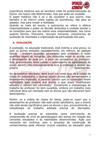 experiência histórica que só acontece onde há problematização do
futuro. Um futuro não determinado, mas que pode ser mudado.
O papel histórico não é só o de constatar o que ocorre, mas
também o de intervir como sujeito de ocorrências, não para se
adaptar, mas para mudar a realidade.
Quando se trata da escola, a autonomia se refere à efetiva
responsabilidade e poder de decisão atribuídos a unidade escolar e
as condições para que ela realize essa responsabilidade; tais como
suporte técnico, financeiro, recursos humanos, mecanismos de
avaliação de resultados e organização da participação dos pais.

  4. AVALIAÇÃO

A avaliação, na educação tradicional, está restrita a uma prova, na
qual os alunos sentados separadamente, em silêncio, de cabeças
baixas    realizam questões preparadas pelo professor. A estas
questões depois de corrigidas, são atribuídas notas de acordo com
o desempenho de cada um, a partir da perspectiva do professor.
Este procedimento tenta avaliar o desempenho do aprendizado do
aluno, porém, não necessariamente leva o professor a avaliar seu
próprio                                                desempenho.

Na perspectiva abordada, deve levar em conta que, se a média da
classe foi satisfatória, e apenas alguns alunos não apresentaram o
desempenho esperado, é possível concluir que os conteúdos foram
assimilados pela maioria dos alunos e que esses modificaram
atitudes e valores dos educandos. Certamente a metodologia de
trabalho do professor foi bem sucedida, embora um trabalho mais
individual deva ser realizado com os alunos que não obtiveram bom
desempenho.

Porém, se a média da classe foi baixa, pode-se supor que o
desempenho do professor não está sendo satisfatório, que o ensino
não está sendo significativo para os alunos e que, provavelmente, a
metodologia de trabalho adotada precisa de alterações.

A avaliação precisa se entendida como instrumento de
compreensão do nível de aprendizagem dos alunos em relação aos
conceitos estudados e às habilidades desenvolvidas. Ação que
necessita ser contínua, pois o processo de construção de
conhecimentos pode oferecer muitos subsídios ao educador para


                                                                  3
 