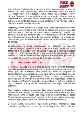 sua própria contribuição e a dos alunos, comparando o que se
afirma com fatos, problemas, realidades da vivência real dos alunos
, Já Paulo Freire, em Educação como Prática de Liberdade (1974)
diz que “ensinar é uma prática social, uma ação cultural, pois se
concretiza na interação entre professores e alunos, refletindo a
cultura e os contextos sociais a que pertence.”. Se não for assim,
não se trata de contextualização.

Portanto,o novo currículo vai exigir que “todo conhecimento tenha
como ponto de partida a experiência do estudante, o contexto onde
está inserido e onde ele vai atuar como trabalhador, cidadão, um
agente ativo de sua comunidade”. A contextualização também pode
ser entendida como um tipo de interdisciplinaridade, na medida em
que aponta para o tratamento de certos conteúdos como contexto
de outros.

Considerando a ação pedagógica ou didática, o conceito
contextualização significa que o educador deve relacionar seus
objetivos e conteúdos com os vários níveis de possíveis ligações
sociais no universo do aluno e da instituição de ensino. Neste
sentido o trabalho docente deve objetivar o maior nível possível de
interações no interno e externo da instituição escolar.

  25.    CONTRATO DIDÁTICO

O contrato didático é o conjunto de comportamentos do professor
que são esperados pelo aluno e o conjunto de comportamentos do
aluno que são esperados pelo professor, além do conjunto de
comportamentos esperados desses para com a comunidade escolar
e vice versa. São “expectativas”. Esse contrato é renovado e
adaptado por intermédio de alguma forma de negociação. Trata-se
da relação professor/aluno/saber/comunidade e sofrem influência
dos contextos nos quais se estabelecem, ou seja, de fatores
externos.

Pode haver a ruptura contratual. Isso ocorre quando os indivíduos
envolvidos na relação (professores, alunos e comunidade escolar)
manifestam uma conduta não declarada anteriormente, e dessa
forma “rompem o contrato”, quando se torna necessária uma nova
normatização, e portanto, um novo contrato é estabelecido.

É interessante colocarmos, que num primeiro momento, esse
contrato, geralmente, é aceito silenciosamente pelos alunos.

                                                                 21
 