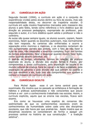 27.    CURRÍCULO EM AÇÃO

Segundo Geraldi (1994), o currículo em ação é o conjunto de
experiências vividas pelos alunos dentro ou fora da escola, mas sob
responsabilidade desta, no decorrer da trajetória escolar. O
currículo em ação mostra fragmentos marcados pelo massacre dos
alunos e pelo tédio, tendo como referência o livro didático que dá
direção ao processo pedagógico, expropriado do professor, pois
segundo o autor, é o livro didático quem adota o professor e não o
contrário.
As aulas são quase sempre iguais, os alunos ouvem, copiam, fazem
exercícios, falam quando os docentes autorizam, mas normalmente
não tem resposta. As carteiras são enfileiradas e ocorre a
separação entre meninos e meninas, e os docentes reclamam do
não cumprimento correto das ordens, com o fato de não fazer a
lição de casa, não responder o exercício completo, fugir dos limites
do tempo estabelecido, falar e bagunçar quando devem fazer lição,
correr quando devem caminhar, etc.
O padrão de tempo, atividades, formas de relação, da postura
esperada do aluno, a divisão dos alunos fortes e fracos, por
componentes e áreas curriculares, pela separação da escola e do
mundo cultural da criança, hora de copiar e de fazer o copiado, pela
separação de gêneros e pela divisão dos que entram no padrão e
dos que resistem a ele, tudo isso são componentes que ajudam a
compor o mosaico do currículo em ação.

  28.    CURRÍCULO OCULTO

      Para Michel Apple      esse é um tema central para ser
examinado. Ele mostra que no passado se enfatizava à formação de
hábitos e práticas automatizadas e não conscientes que pouco
tinham a ver com o conhecimento trabalhado nas escolas. Assim, o
currículo explicito, aquilo que se ensina nas escolas, ficava sem
exame.
      Era como se houvesse uma espécie de consenso tão
sedimentado de que os conhecimentos escolares eram os
conhecimentos da humanidade sobre cada uma das disciplinas
escolares, que não havia por que analisá-los. Apple mostra que as
disciplinas escolares se consolidaram de forma a apagar um
processo central na história de sua constituição: “ a tradição
seletiva”.

                                                                  23
 