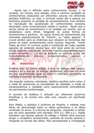 Aquilo que é definido como conhecimento escolar, é na
verdade, um recorte, uma seleção, entre a inúmera variedade de
conhecimentos produzidos por diferentes culturas em diferentes
períodos históricos, ou seja, o currículo oculto não é apenas um
fenômeno presente na geração de comportamentos, mas também
na reprodução tão questionada de conhecimentos escolares
declarados como universalmente válidos e neutros. Aquilo que a
escola chama de conhecimento é na verdade um recorte, que se
estabeleceu como oficial, relegando as outras formas de
conhecimento à periferia. As outras formas de conhecimento são
chamadas pejorativamente de “folclore”, ou “saber popular”. É
crucial atentar para as dinâmicas que reduzem os horizontes dos
alunos ao tratar conhecimentos como neutros. Segundo Tomás
Tadeu da Silva "O currículo oculto é constituído por todos aqueles
aspectos do ambiente escolar que, sem fazer parte do currículo
oficial, explícito, contribuem, de forma implícita para aprendizagens
sociais relevantes (...) o que se aprende no currículo oculto são
fundamentalmente          atitudes,  comportamentos,      valores   e
orientações..."

  29.     DIALÉTICA

Dialética era, na Grécia antiga, a arte do diálogo. Aos poucos,
passou a ser a arte de, no diálogo, demonstrar uma tese por meio
de uma argumentação capaz de definir e distinguir claramente os
conceitos envolvidos na discussão.

 Na acepção moderna, entretanto, dialética significa outra coisa: é
o modo de pensarmos as contradições da realidade, o modo de
compreendemos a realidade como essencialmente contraditórias
em permanente transformação.

O conceito de dialética é utilizado por diferentes doutrinas
filosóficas e, de acordo com cada uma, assume um significado
distinto.

Para Platão, a dialética é sinônimo de filosofia, o método mais
eficaz de aproximação entre as idéias particulares e as idéias
universais ou puras. É a técnica de perguntar, responder e refutar
que ele teria aprendido com Sócrates (470 a.C.-399 a.C.). Platão
considera que apenas através do diálogo o filósofo deve procurar
atingir o verdadeiro conhecimento, partindo do mundo sensível e
chegando ao mundo das idéias. Pela decomposição e investigação

                                                                   24
 