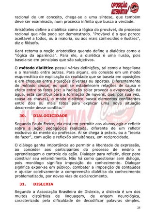 racional de um conceito, chega-se a uma síntese, que também
deve ser examinada, num processo infinito que busca a verdade.

Aristóteles define a dialética como a lógica do provável, do processo
racional que não pode ser demonstrado. "Provável é o que parece
aceitável a todos, ou à maioria, ou aos mais conhecidos e ilustres",
diz o filósofo.

Kant retoma a noção aristotélica quando define a dialética como a
"lógica da aparência". Para ele, a dialética é uma ilusão, pois
baseia-se em princípios que são subjetivos.

O método dialético possui várias definições, tal como a hegeliana
e a marxista entre outras. Para alguns, ela consiste em um modo
esquemático de explicação da realidade que se baseia em oposições
e em choques entre situações diversas ou opostas. Diferentemente
do método causal, no qual se estabelecem relações de causa e
efeito entre os fatos (ex: a radiação solar provoca a evaporação da
água, esta contribui para a formação de nuvens, que, por sua vez,
causa as chuvas), o modo dialético busca elementos conflitantes
entre dois ou mais fatos para explicar uma nova situação
decorrente desse conflito.

  30.     DIALOGICIDADE

Segundo Paulo Freire, ela está em permitir aos alunos agir e refletir
sobre a ação pedagógica realizada, diferente de um refletir
exclusivo da mente do professor. Aí se chega à práxis, ou a "teoria
do fazer", com ação e reflexão simultâneas, em reciprocidade.

O diálogo ganha importância ao permitir a liberdade de expressão,
ao conceder aos participantes do processo de ensino e
aprendizagem o controle da ação. Dialogar para refletir, dizer para
construir seu entendimento. Não há como questionar sem diálogo,
pois monólogo significa imposição do conhecimento. Dialogar
significa expor-se em público, combater a imposição de conteúdos
e ajustar coletivamente a compreensão dialética do conhecimento
problematizado, por novas vias de esclarecimento.

  31.     DISLEXIA

Segundo a Associação Brasileira de Dislexia, a dislexia é um dos
muitos distúrbios de linguagem, de origem neurológica,
caracterizado pela dificuldade de decodificar palavras simples.
                                                                   25
 