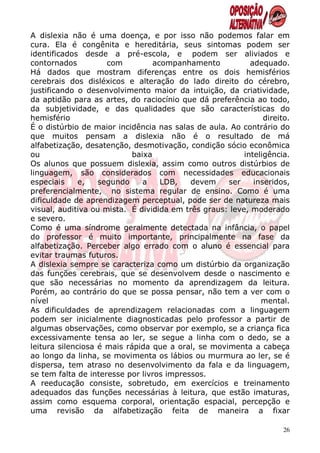 A dislexia não é uma doença, e por isso não podemos falar em
cura. Ela é congênita e hereditária, seus sintomas podem ser
identificados desde a pré-escola, e podem ser aliviados e
contornados          com          acompanhamento           adequado.
Há dados que mostram diferenças entre os dois hemisférios
cerebrais dos disléxicos e alteração do lado direito do cérebro,
justificando o desenvolvimento maior da intuição, da criatividade,
da aptidão para as artes, do raciocínio que dá preferência ao todo,
da subjetividade, e das qualidades que são características do
hemisfério                                                     direito.
É o distúrbio de maior incidência nas salas de aula. Ao contrário do
que muitos pensam a dislexia não é o resultado de má
alfabetização, desatenção, desmotivação, condição sócio econômica
ou                          baixa                        inteligência.
Os alunos que possuem dislexia, assim como outros distúrbios de
linguagem, são considerados com necessidades educacionais
especiais     e,   segundo     a    LDB,   devem    ser     inseridos,
preferencialmente, no sistema regular de ensino. Como é uma
dificuldade de aprendizagem perceptual, pode ser de natureza mais
visual, auditiva ou mista. É dividida em três graus: leve, moderado
e severo.
Como é uma síndrome geralmente detectada na infância, o papel
do professor é muito importante, principalmente na fase da
alfabetização. Perceber algo errado com o aluno é essencial para
evitar traumas futuros.
A dislexia sempre se caracteriza como um distúrbio da organização
das funções cerebrais, que se desenvolvem desde o nascimento e
que são necessárias no momento da aprendizagem da leitura.
Porém, ao contrário do que se possa pensar, não tem a ver com o
nível                                                         mental.
As dificuldades de aprendizagem relacionadas com a linguagem
podem ser inicialmente diagnosticadas pelo professor a partir de
algumas observações, como observar por exemplo, se a criança fica
excessivamente tensa ao ler, se segue a linha com o dedo, se a
leitura silenciosa é mais rápida que a oral, se movimenta a cabeça
ao longo da linha, se movimenta os lábios ou murmura ao ler, se é
dispersa, tem atraso no desenvolvimento da fala e da linguagem,
se tem falta de interesse por livros impressos.
A reeducação consiste, sobretudo, em exercícios e treinamento
adequados das funções necessárias à leitura, que estão imaturas,
assim como esquema corporal, orientação espacial, percepção e
uma revisão da alfabetização feita de maneira a fixar

                                                                     26
 