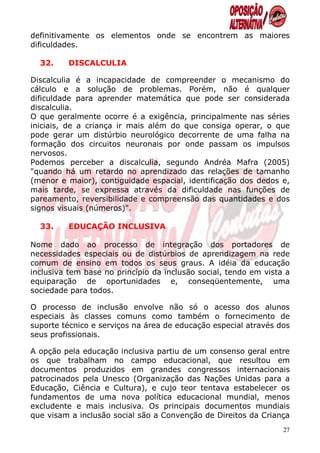definitivamente os elementos onde se encontrem as maiores
dificuldades.

  32.    DISCALCULIA

Discalculia é a incapacidade de compreender o mecanismo do
cálculo e a solução de problemas. Porém, não é qualquer
dificuldade para aprender matemática que pode ser considerada
discalculia.
O que geralmente ocorre é a exigência, principalmente nas séries
iniciais, de a criança ir mais além do que consiga operar, o que
pode gerar um distúrbio neurológico decorrente de uma falha na
formação dos circuitos neuronais por onde passam os impulsos
nervosos.
Podemos perceber a discalculia, segundo Andréa Mafra (2005)
"quando há um retardo no aprendizado das relações de tamanho
(menor e maior), contiguidade espacial, identificação dos dedos e,
mais tarde, se expressa através da dificuldade nas funções de
pareamento, reversibilidade e compreensão das quantidades e dos
signos visuais (números)".

  33.    EDUCAÇÃO INCLUSIVA

Nome dado ao processo de integração dos portadores de
necessidades especiais ou de distúrbios de aprendizagem na rede
comum de ensino em todos os seus graus. A idéia da educação
inclusiva tem base no princípio da inclusão social, tendo em vista a
equiparação de oportunidades e, conseqüentemente, uma
sociedade para todos.

O processo de inclusão envolve não só o acesso dos alunos
especiais às classes comuns como também o fornecimento de
suporte técnico e serviços na área de educação especial através dos
seus profissionais.

A opção pela educação inclusiva partiu de um consenso geral entre
os que trabalham no campo educacional, que resultou em
documentos produzidos em grandes congressos internacionais
patrocinados pela Unesco (Organização das Nações Unidas para a
Educação, Ciência e Cultura), e cujo teor tentava estabelecer os
fundamentos de uma nova política educacional mundial, menos
excludente e mais inclusiva. Os principais documentos mundiais
que visam a inclusão social são a Convenção de Direitos da Criança
                                                                  27
 