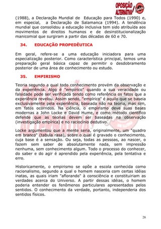 (1988), a Declaração Mundial de Educação para Todos (1990) e,
em especial, a Declaração de Salamanca (1994). A tendência
mundial que consolidou a educação inclusiva tem sido atribuída aos
movimentos de direitos humanos e de desinstitucionalização
manicomial que surgiram a partir das décadas de 60 e 70.

  34.    EDUCAÇÃO PROPEDÊUTICA

Em geral, refere-se a uma educação iniciadora para uma
especialização posterior. Como característica principal, temos uma
preparação geral básica capaz de permitir o desdobramento
posterior de uma área de conhecimento ou estudo.

  35.    EMPIRISMO

Teoria segundo a qual todo conhecimento provém da observação e
da experiência. Algo é "empírico" quando a sua veracidade ou
falsidade pode ser verificada tendo como referência os fatos que a
experiência revelou. Assim sendo, "empírico" é aquilo que se baseia
exclusivamente pela experiência, baseada não na teoria, mas sim,
em fatos ocorridos. Na ciência, o empirismo deve suas bases
modernas a John Locke e David Hume, e como método científico
defende que as teorias devem ser baseadas na observação
(investigação empírica) e no raciocínio dedutivo.

Locke argumentou que a mente seria, originalmente, um "quadro
em branco" (tabula rasa), sobre o qual é gravado o conhecimento,
cuja base é a sensação. Ou seja, todas as pessoas, ao nascer, o
fazem sem saber de absolutamente nada, sem impressão
nenhuma, sem conhecimento algum. Todo o processo do conhecer,
do saber e do agir é aprendido pela experiência, pela tentativa e
erro.

Historicamente, o empirismo se opõe a escola conhecida como
racionalismo, segundo a qual o homem nasceria com certas idéias
inatas, as quais iriam "aflorando" à consciência e constituiriam as
verdades acerca do Universo. A partir dessas idéias, o homem
poderia entender os fenômenos particulares apresentados pelos
sentidos. O conhecimento da verdade, portanto, independeria dos
sentidos físicos.




                                                                 28
 