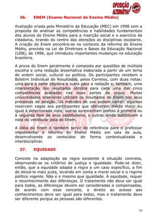 36.    ENEM (Exame Nacional do Ensino Médio)

Avaliação criada pelo Ministério da Educação (MEC) em 1998 com a
proposta de analisar as competências e habilidades fundamentais
dos alunos do Ensino Médio para a inserção social e o exercício da
cidadania, tirando do centro das atenções as disciplinas escolares.
A criação do Enem encontra-se no contexto da reforma do Ensino
Médio, prevista na Lei de Diretrizes e Bases da Educação Nacional
(LDB), de 1996, que introduziu importantes mudanças na educação
brasileira.

A prova do Enem geralmente é composta por questões de múltipla
escolha e uma redação dissertativa elaborada a partir de um tema
de ordem social, cultural ou política. Os participantes recebem o
Boletim Individual de Resultados, pelos Correios, com duas notas:
uma para a parte objetiva e outra para a redação e, também, uma
interpretação dos resultados obtidos para cada uma das cinco
competências avaliadas nas duas partes da prova. Muitas
universidades brasileiras utilizam os resultados do Enem nos seus
processos de seleção. Os métodos de uso podem variar: algumas
reservam vagas aos participantes que obtiverem média maior ou
igual à determinada nota; outras acrescentam pontos à primeira ou
à segunda fase de seus vestibulares, e outras ainda substituem a
nota do vestibular pela do Enem.

A idéia do Enem é também servir de referência para o professor
implementar a reforma do Ensino Médio em sala de aula,
desenvolvendo os conteúdos de forma contextualizada e
interdisciplinar.

  37.    EQUIDADE

Consiste na adaptação da regra existente à situação concreta,
observando-se os critérios de justiça e igualdade. Pode-se dizer,
então, que a equidade adapta a regra a um caso específico, a fim
de deixá-la mais justa, levando em conta a moral social e o regime
político vigente. Não é o mesmo que igualdade. A equidade, requer
o reconhecimento das diferenças. O tratamento não deve ser igual
para todos, as diferenças devem ser consideradas e compensadas,
de acordo com esse conceito, o direito ao acesso aos
conhecimentos deve ser igual para todos, mas o tratamento deve
ser diferente porque as pessoas são diferentes.


                                                                 29
 