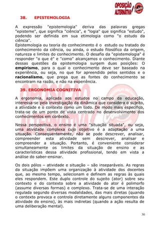38.     EPISTEMOLOGIA

A expressão "epistemologia" deriva das palavras gregas
"episteme", que significa "ciência", e "logia" que significa "estudo",
podendo ser definida em sua etimologia como "o estudo da
ciência".
Epistemologia ou teoria do conhecimento é o estudo ou tratado do
conhecimento da ciência, ou ainda, o estudo filosófico da origem,
natureza e limites do conhecimento. O desafio da "epistemologia" é
responder "o que é" e "como" alcançamos o conhecimento. Diante
dessas questões da epistemologia surgem duas posições: O
empirismo, para o qual o conhecimento deve ser baseado na
experiência, ou seja, no que for apreendido pelos sentidos e o
racionalismo, que prega que as fontes do conhecimento se
encontram na razão, e não na experiência.

  39. ERGONOMIA COGNITIVA

A ergonomia, aplicada aos estudos no campo da educação,
interessa-se pela investigação da dinâmica que considera o sujeito,
a atividade e o contexto como um todo. De modo mais específico,
trata-se de um ponto de vista centrado no desenvolvimento dos
conhecimentos em contexto.

Nessa perspectiva, o ensino é uma "situação situada", ou seja,
uma atividade complexa cujo objetivo é a adaptação a uma
situação. Consequentemente, não se pode descrever, analisar,
compreender     esta   atividade sem     descrever, analisar e
compreender a situação. Portanto, é conveniente considerar
simultaneamente os limites da situação de ensino e as
características dessa atividade profissional, tendo em vista a
análise do saber-ensinar.

Os dois pólos – atividade e situação – são inseparáveis. As regras
da situação impõem uma organização à atividade dos docentes
que, ao mesmo tempo, selecionam e definem as regras às quais
eles respondem. Este duplo controle do sujeito (ator) sobre seu
contexto e do contexto sobre a atividade do ator é polimorfo
(assume diversas formas) e complexo. Trata-se de uma interação
regulada segundo diversas modalidades, das mais diretas (quando
o contexto provoca e controla diretamente alguns componentes da
atividade do ensino), às mais indiretas (quando a ação resulta de
uma deliberação mental).

                                                                    30
 