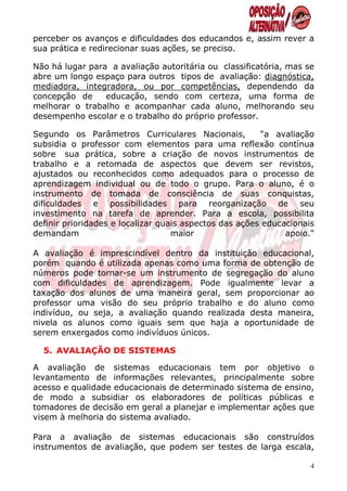 perceber os avanços e dificuldades dos educandos e, assim rever a
sua prática e redirecionar suas ações, se preciso.

Não há lugar para a avaliação autoritária ou classificatória, mas se
abre um longo espaço para outros tipos de avaliação: diagnóstica,
mediadora, integradora, ou por competências, dependendo da
concepção de     educação, sendo com certeza, uma forma de
melhorar o trabalho e acompanhar cada aluno, melhorando seu
desempenho escolar e o trabalho do próprio professor.

Segundo os Parâmetros Curriculares Nacionais,           "a avaliação
subsidia o professor com elementos para uma reflexão contínua
sobre sua prática, sobre a criação de novos instrumentos de
trabalho e a retomada de aspectos que devem ser revistos,
ajustados ou reconhecidos como adequados para o processo de
aprendizagem individual ou de todo o grupo. Para o aluno, é o
instrumento de tomada de consciência de suas conquistas,
dificuldades e possibilidades para reorganização de seu
investimento na tarefa de aprender. Para a escola, possibilita
definir prioridades e localizar quais aspectos das ações educacionais
demandam                           maior                      apoio."

A avaliação é imprescindível dentro da instituição educacional,
porém quando é utilizada apenas como uma forma de obtenção de
números pode tornar-se um instrumento de segregação do aluno
com dificuldades de aprendizagem. Pode igualmente levar a
taxação dos alunos de uma maneira geral, sem proporcionar ao
professor uma visão do seu próprio trabalho e do aluno como
indivíduo, ou seja, a avaliação quando realizada desta maneira,
nivela os alunos como iguais sem que haja a oportunidade de
serem enxergados como indivíduos únicos.

  5. AVALIAÇÃO DE SISTEMAS

A avaliação de sistemas educacionais tem por objetivo o
levantamento de informações relevantes, principalmente sobre
acesso e qualidade educacionais de determinado sistema de ensino,
de modo a subsidiar os elaboradores de políticas públicas e
tomadores de decisão em geral a planejar e implementar ações que
visem à melhoria do sistema avaliado.

Para a avaliação de sistemas educacionais são construídos
instrumentos de avaliação, que podem ser testes de larga escala,

                                                                    4
 