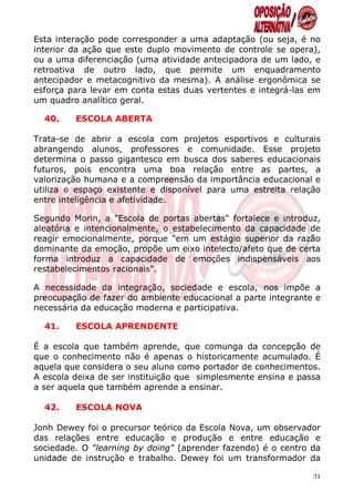 Esta interação pode corresponder a uma adaptação (ou seja, é no
interior da ação que este duplo movimento de controle se opera),
ou a uma diferenciação (uma atividade antecipadora de um lado, e
retroativa de outro lado, que permite um enquadramento
antecipador e metacognitivo da mesma). A análise ergonômica se
esforça para levar em conta estas duas vertentes e integrá-las em
um quadro analítico geral.

  40.    ESCOLA ABERTA

Trata-se de abrir a escola com projetos esportivos e culturais
abrangendo alunos, professores e comunidade. Esse projeto
determina o passo gigantesco em busca dos saberes educacionais
futuros, pois encontra uma boa relação entre as partes, a
valorização humana e a compreensão da importância educacional e
utiliza o espaço existente e disponível para uma estreita relação
entre inteligência e afetividade.

Segundo Morin, a "Escola de portas abertas" fortalece e introduz,
aleatória e intencionalmente, o estabelecimento da capacidade de
reagir emocionalmente, porque "em um estágio superior da razão
dominante da emoção, propõe um eixo intelecto/afeto que de certa
forma introduz a capacidade de emoções indispensáveis aos
restabelecimentos racionais".

A necessidade da integração, sociedade e escola, nos impõe a
preocupação de fazer do ambiente educacional a parte integrante e
necessária da educação moderna e participativa.

  41.    ESCOLA APRENDENTE

É a escola que também aprende, que comunga da concepção de
que o conhecimento não é apenas o historicamente acumulado. É
aquela que considera o seu aluno como portador de conhecimentos.
A escola deixa de ser instituição que simplesmente ensina e passa
a ser aquela que também aprende a ensinar.

  42.    ESCOLA NOVA

Jonh Dewey foi o precursor teórico da Escola Nova, um observador
das relações entre educação e produção e entre educação e
sociedade. O "learning by doing" (aprender fazendo) é o centro da
unidade de instrução e trabalho. Dewey foi um transformador da

                                                               31
 