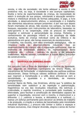escola, e não da sociedade; ele tenta adequar a escola à vida
produtiva real, ou seja, à sociedade e aos avanços capitalistas.
Exalta o tema da espontaneidade da criança, da necessidade de
aderir à evolução de sua psique, solicitando a educação sensório-
motora e intelectual através de formas adequadas. O jogo, a livre
atividade, o desenvolvimento afetivo, a socialização e o trabalho
são elementos educativos sempre presentes: é por isso que depois
foram chamadas de ativas. São escolas nos campos, no meio dos
bosques, equipadas com instrumentos de laboratório, baseadas no
auto-governo e na cooperação, onde se procura ao máximo
respeitar e estimular a personalidade da criança. Portanto, o
conhecimento da psicologia infantil e da psicologia da idade
evolutiva, tanto da criança individual como da infância e da
adolescência em geral, são temas essenciais do escolanovismo.
O trabalho, nas escolas, com essa orientação pedagógica, não se
relaciona    tanto   ao    desenvolvimento  industrial,  mas   ao
desenvolvimento da criança: não é preparação profissional, mas de
elemento de moralidade didática. Os representantes desta
tendência são      críticos   radicais da escola e da educação
tradicionais. Alguns autores, consideram a Escola Nova, precursor
do construtivismo.

   43.    ESTÉTICA DA SENSIBILIDADE

Em conjunto com a Ética da Identidade e a Política da Igualdade,
são, segundo as Diretrizes Curriculares do Ensino Médio, os
mecanismos de formulação e implementação das políticas públicas
educacionais. Dessa forma,os valores estéticos políticos e éticos
que inspiram a Constituição e a LDB, deve articular-se com a
sensibilidade, a igualdade e a identidade, de maneira
complementar.
Guiomar Namo de Mello, nas Diretrizes, afirma que “a estética da
sensibilidade vem substituir a da repetição e padronização,
hegemônica na era das revoluções industriais. Ela estimula a
criatividade, o espírito inventivo, a curiosidade pelo inusitado, a
afetividade, para facilitar a constituição de identidades capazes de
suportar a inquietação, conviver com o incerto, o imprevisível e o
diferente. (…) ,valoriza a leveza, a delicadeza e a sutileza(...),
realiza um esforço permanente para devolver ao âmbito do trabalho
e da produção, a criação e a beleza daí banalizados pela moralidade
industrial taylorista.(...) procura não limitar o lúdico a espaços e
tempos exclusivos, mas integrar diversão, alegria e senso de humor

                                                                  32
 