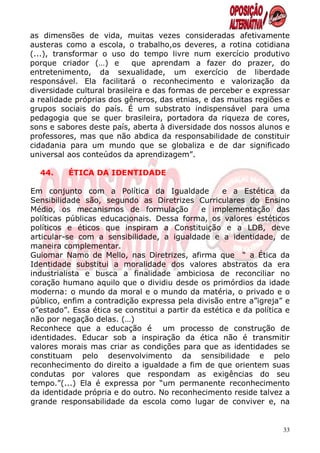 as dimensões de vida, muitas vezes consideradas afetivamente
austeras como a escola, o trabalho,os deveres, a rotina cotidiana
(...), transformar o uso do tempo livre num exercício produtivo
porque criador (…) e        que aprendam a fazer do prazer, do
entretenimento, da sexualidade, um exercício de liberdade
responsável. Ela facilitará o reconhecimento e valorização da
diversidade cultural brasileira e das formas de perceber e expressar
a realidade próprias dos gêneros, das etnias, e das muitas regiões e
grupos sociais do país. É um substrato indispensável para uma
pedagogia que se quer brasileira, portadora da riqueza de cores,
sons e sabores deste país, aberta à diversidade dos nossos alunos e
professores, mas que não abdica da responsabilidade de constituir
cidadania para um mundo que se globaliza e de dar significado
universal aos conteúdos da aprendizagem”.

  44.     ÉTICA DA IDENTIDADE

Em conjunto com a Política da Igualdade             e a Estética da
Sensibilidade são, segundo as Diretrizes Curriculares do Ensino
Médio, os mecanismos de formulação            e implementação das
políticas públicas educacionais. Dessa forma, os valores estéticos
políticos e éticos que inspiram a Constituição e a LDB, deve
articular-se com a sensibilidade, a igualdade e a identidade, de
maneira complementar.
Guiomar Namo de Mello, nas Diretrizes, afirma que “ a Ética da
Identidade substitui a moralidade dos valores abstratos da era
industrialista e busca a finalidade ambiciosa de reconciliar no
coração humano aquilo que o dividiu desde os primórdios da idade
moderna: o mundo da moral e o mundo da matéria, o privado e o
público, enfim a contradição expressa pela divisão entre a”igreja” e
o”estado”. Essa ética se constitui a partir da estética e da política e
não por negação delas. (…)
Reconhece que a educação é um processo de construção de
identidades. Educar sob a inspiração da ética não é transmitir
valores morais mas criar as condições para que as identidades se
constituam pelo desenvolvimento da sensibilidade e pelo
reconhecimento do direito a igualdade a fim de que orientem suas
condutas por valores que respondam as exigências do seu
tempo.”(...) Ela é expressa por “um permanente reconhecimento
da identidade própria e do outro. No reconhecimento reside talvez a
grande responsabilidade da escola como lugar de conviver e, na


                                                                     33
 