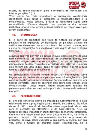 escola, do adulto educador, para a formação da identidade das
futuras gerações.” (…)
“Tem como fim mais importante a autonomia, constituindo
identidades mais aptas a incorporar a responsabilidade e a
solidariedade. Neste sentido, a ética da identidade supõe uma
racionalidade diferente daquela que preside a dos valores
abstratos, porque visa formar pessoas solidárias e responsáveis por
serem autônomas”.

  45.    ETIMOLOGIA

É a parte da gramática que trata da história ou origem das
palavras e da explicação do significado de palavras através da
análise dos elementos que as constituem. Por outras palavras, é o
estudo da composição dos vocábulos e das regras de sua evolução
histórica.

Algumas palavras derivam de outras línguas, possivelmente de uma
forma modificada (as palavras-fontes são chamadas étimos). Por
meio de antigos textos e comparações com outras línguas, os
etimologistas tentam reconstruir a história das palavras - quando
eles entram em uma língua, quais as suas fontes, e como a suas
formas e significados se modificaram.

Os etimologistas também tentam reconstruir informações sobre
línguas que são velhas demais para que uma informação direta (tal
como a escrita) possa ser conhecida. Comparando-se palavras em
línguas correlatas, pode-se aprender algo sobre suas línguas afins
compartilhadas. Deste modo, foram encontrados radicais de
palavras que podem ser rastreadas por todo o caminho de volta até
a origem.

  46.    FLEXIBILIDADE

É um dos conceitos chave da Pedagogia Contemporânea e está
relacionada com a preparação para o mundo do trabalho. No início
do século XX, o mundo do trabalho estava organizado de acordo
com os preceitos do FORDISMO e do TAYLORISMO. Nele, as
funções de cada trabalhador eram definidas de maneira cartesiana.
Cada um era responsável por uma parte e no final, se tinha o
produto completo. Não era necessário dominar o processo de
produção, bastava saber executar a sua parte. A escola, por sua
vez, tinha a função de preparar esses trabalhadores, daí a

                                                                 34
 