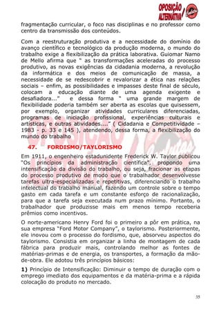 fragmentação curricular, o foco nas disciplinas e no professor como
centro da transmissão dos conteúdos.

Com a reestruturação produtiva e a necessidade do domínio do
avanço científico e tecnológico da produção moderna, o mundo do
trabalho exige a flexibilização da prática laborativa. Guiomar Namo
de Mello afirma que “ as transformações aceleradas do processo
produtivo, as novas exigências da cidadania moderna, a revolução
da informática e dos meios de comunicação de massa, a
necessidade de se redescobrir e revalorizar a ética nas relações
sociais – enfim, as possibilidades e impasses deste final de século,
colocam a educação diante de uma agenda exigente e
desafiadora...”    e dessa forma “ uma grande margem de
flexibilidade poderia também ser aberta as escolas que quisessem,
por exemplo, organizar atividades curriculares diferenciadas,
programas de iniciação profissional, experiências culturais e
artísticas, e outras atividades....” ( Cidadania e Competitividade –
1983 - p. 33 e 145 ), atendendo, dessa forma, a flexibilização do
mundo do trabalho

  47.    FORDISMO/TAYLORISMO
Em 1911, o engenheiro estadunidente Frederick W. Taylor publicou
“Os princípios da administração científica”, propondo uma
intensificação da divisão do trabalho, ou seja, fracionar as etapas
do processo produtivo de modo que o trabalhador desenvolvesse
tarefas ultra-especializadas e repetitivas, diferenciando o trabalho
intelectual do trabalho manual, fazendo um controle sobre o tempo
gasto em cada tarefa e um constante esforço de racionalização,
para que a tarefa seja executada num prazo mínimo. Portanto, o
trabalhador que produzisse mais em menos tempo receberia
prêmios como incentivos.
O norte-americano Henry Ford foi o primeiro a pôr em prática, na
sua empresa “Ford Motor Company”, o taylorismo. Posteriormente,
ele inovou com o processo do fordismo, que, absorveu aspectos do
taylorismo. Consistia em organizar a linha de montagem de cada
fábrica para produzir mais, controlando melhor as fontes de
matérias-primas e de energia, os transportes, a formação da mão-
de-obra. Ele adotou três princípios básicos:
1) Princípio de Intensificação: Diminuir o tempo de duração com o
emprego imediato dos equipamentos e da matéria-prima e a rápida
colocação do produto no mercado.

                                                                  35
 