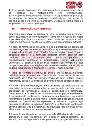 2) Princípio de Economia: Consiste em reduzir ao mínimo o volume
do     estoque     da      matéria-prima   em      transformação.
3) Princípio de Produtividade: Aumentar a capacidade de produção
do homem no mesmo período (produtividade) por meio da
especialização e da linha de montagem. O operário ganha mais e o
empresário tem maior produção.

  48.    FORMAÇÃO CONTINUADA

Expressão entendida no sentido de uma formação complementar,
como atualização de conhecimentos, como resignificação de metas
e padrões que foram superados pelas novas tecnologias e pelos
relacionamentos no mundo do trabalho e na comunicação cultural.

A noção de formação continuada liga-se à percepção da aceleração
das mudanças sociais e técnico-científicas, que constituem-se como
os novos desafios da modernidade. Essa formação considera que a
educação escolar e a formação superior devem conviver com
cenários que se distanciam dos tradicionais padrões de
conhecimento definidos e estabelecidos como patrimônios
universais. O objetivo é adequar os modelos de formação a esse
tempo de constante emergência de novas demandas, afinal não se
poderia mais admitir a formação de competências estáveis.

A idéia de formação continuada entrou em evidência no Brasil
principalmente a partir da LDB (Lei de Diretrizes e Bases da
Educação), de 1996, que na orientação de uma política para o
magistério, busca a valorização do profissional da educação escolar.

Há uma série de disposições na LDB sobre os profissionais da
educação, incluindo a orientação no que se refere a três campos
específicos de formação: a inicial, a pedagógica e a continuada.
Dessa forma, a formação inicial deveria contemplar o atendimento
à formação de professores para as séries terminais do ensino
fundamental e para o ensino médio; a formação pedagógica deveria
atender os "portadores de diplomas de educação superior que
queiram se dedicar à educação básica"; e a formação continuada
deveria atender aos profissionais de educação dos diversos níveis,
aí incluindo também os de nível superior.

A formação continuada é considerada pela LDB direito de todos os
profissionais que trabalham em qualquer estabelecimento de
ensino, uma vez que não só ela possibilita a progressão funcional

                                                                  36
 