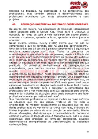baseada na titulação, na qualificação e na competência dos
profissionais, mas também propicia o desenvolvimento dos
professores articulados com estes estabelecimentos e seus
projetos.

  49.    FORMAÇÃO DOCENTE NA SOCIEDADE CONTEMPORÂNEA

De acordo com Delors, nas orientações da Comissão Internacional
sobre Educação para o Século XXI, feitas para a UNESCO, a
educação ao longo de toda a vida baseia-se em quatro pilares:
aprender a conhecer, aprender a fazer, aprender a viver juntos e
aprender                            a                           ser.
Nesse mesmo sentido, Dewey (1989) afirma que "se não se
compreende o que se aprende, não há uma boa aprendizagem".
Uma das idéias que dá sentido à palavra compreensão é aquela que
relaciona aprendizagem com vida. Todos os processos de
aprendizagem, englobados, levam as pessoas, desde a infância até
o fim da vida, a um conhecimento dinâmico do mundo, dos outros e
de si mesmas, combinando, de maneira flexível, os quatro pilares
citados. A educação é um todo, que deve ser considerada em sua
plenitude. Os primeiros conhecimentos são enriquecidos e
aprofundados, para que as pessoas possam adaptar-se a um
mundo                          de                        mudanças.
A competência do professor, nessa perspectiva, está em saber se
desempenhar em situações complexas, embora uma determinada
rotinização do comportamento profissional simplifique tudo isso, de
modo que o que parece complexo e dificilmente governável desde
esquemas conscientes de atuação profissional se torna fácil e quase
automático ou "rotineiro’ para o professor. A competência dos
professores tem a ver muito mais com sua capacidade para prever,
reagir e dar soluções às situações pelas quais transcorre seu fazer
profissional num campo institucionalizado”.
Sua competência profissional se expressa melhor no como enfrenta
as situações que lhe são dadas. Trata-se de ver mais a
originalidade no modelar pessoalmente as situações que lhe são
dadas prefiguradas ou ver como se choca com elas, driblando os
limites impostos ou adotando uma posição de submissão. Diante
dessas afirmações, deduzimos que o desenvolvimento docente é
contínuo e ocorre ao longo da vida. A formação inicial não é a única
responsável pelo processo de formação profissional, devendo
desenvolver-se acompanhando as transformações da sociedade
contemporânea.


                                                                  37
 