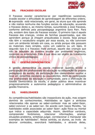 50.     FRACASSO ESCOLAR

O fracasso escolar caracteriza-se por repetências sucessivas,
evasão escolar e dificuldade de aprendizagem de diferentes ordens.
A expressão está relacionada, em geral, ao aluno que não aprende
e não realiza nenhuma das funções sociais da educação, acusando
o fracasso desta e, ao mesmo tempo, sucumbindo a esse fracasso,
conforme definido pela psicopedagoga argentina Sara Pain. Para
ela, existem dois tipos de fracasso escolar. O primeiro tipo é aquele
fracasso das crianças, vindas de famílias pauperizadas, que não
aprendem porque já chegam prejudicadas à escola. Seja porque
não têm o vocabulário exigido por essa escola, ou não convivem
com um ambiente letrado em casa, ou ainda porque não possuem
os materiais mais simples, como um caderno ou um lápis. O
segundo tipo é o fracasso mais pontual, aquele das crianças que
não se adaptam ao sistema escolar por problemas orgânicos,
corporais ou emocionais. Este é que deve ser objeto de tratamento
clínico da psicopedagogia.

  51.     GESTÃO DEMOCRÁTICA

A gestão democrática da escola realiza-se quando existe a
participação dos profissionais da educação na elaboração do projeto
pedagógico da escola; da participação das comunidades escolar e
local em conselhos escolares ou equivalentes. Além da participação
dos profissionais da educação e comunidade, para a efetivação da
Gestão Democrática da escola, o poder público deve incentivar
progressivamente a autonomia pedagógica e administrativa de
gestão financeira.

  52.     HABILIDADES

As competências/habilidades são inseparáveis da ação, mas exigem
domínio de conhecimentos. Habilidades se ligam a atributos
relacionados não apenas ao saber-conhecer mas ao saber-fazer,
saber-conviver e ao saber-ser. De acordo com Vasco Moretto, "as
habilidades estão associadas ao saber fazer: ação física ou mental
que indica a capacidade adquirida. Assim, identificar variáveis,
compreender     fenômenos,     relacionar    informações,   analisar
situações-problema, sintetizar,julgar, correlacionar e manipular são
exemplos de habilidades”. Nesse sentido, os alunos, ao invés de
decorar conteúdos, exercitará habilidades, e através delas,

                                                                   38
 