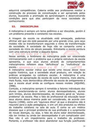 adquirirá competências. Caberia então aos professores mediar a
construção do processo de conceituação a ser apropriado pelos
alunos, buscando a promoção da aprendizagem e desenvolvendo
condições para que eles participem da nova sociedade do
conhecimento

  53.    INDISCIPLINA

A indisciplina é sempre um tema polêmico a ser discutido, porém é
um problema presente e constante nas escolas.

A imagem da escola na atualidade está ameaçada, podemos
afirmar até que ela está passando por uma grande crise, pois seus
moldes não se transformaram seguindo o ritmo da transformação
da sociedade. A sociedade de hoje não se comporta como a
sociedade do início do século passado. Entretanto a escola perdura
com uma estrutura similar a daquela época.

Nesse sentido, o fenômeno da indisciplina pode ser relacionado
intrinsecamente com o problema que a própria estrutura da escola
apresenta, e que seus alunos através de comportamentos
indisciplinares refletem essa "deficiência" ou "ineficiência" da
escola.
A indisciplina escolar indica que existe uma recusa desse novo
sujeito histórico, que a sociedade atual produziu, em relação às
práticas arraigadas no cotidiano escolar. A indisciplina é uma
tentativa de apropriação da escola de outra maneira, mais aberta,
mais fluida, mais democrática diferente da escola de antigamente e
que a escola atual ainda se configura nesses moldes (AQUINO,
1998).
Contudo, a indisciplina sempre é remetida a fatores individuais dos
alunos caracterizando-os como: alunos desrespeitadores, alunos
sem limites, alunos desinteressados, de maneira geral os "alunos-
problema" da escola. Mas o fato do profissional da educação taxar
seus alunos dessa maneira pode ser considerado, de acordo com
Aquino (1998), como um "equívoco ético" já que a disciplina não é
requisito para a ação pedagógica, e sim um dos produtos ou efeitos
do trabalho cotidiano na sala de aula. É como se um médico
dissesse que o principal problema de sua profissão é o surgimento
de novas doenças, ou seja, o fato do aluno estar desinteressado,
não ter limites ou ainda ser desrespeitador é um complicador sim!
Mas não é um impedimento para o trabalho do professor.
Portanto, o professor não deve abandonar sua função justificando

                                                                 39
 
