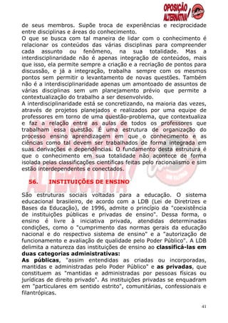 de seus membros. Supõe troca de experiências e reciprocidade
entre disciplinas e áreas do conhecimento.
O que se busca com tal maneira de lidar com o conhecimento é
relacionar os conteúdos das várias disciplinas para compreender
cada assunto ou fenômeno, na sua totalidade. Mas a
interdisciplinaridade não é apenas integração de conteúdos, mais
que isso, ela permite sempre a criação e a recriação de pontos para
discussão, e já a integração, trabalha sempre com os mesmos
pontos sem permitir o levantamento de novas questões. Também
não é a interdisciplinaridade apenas um amontoado de assuntos de
várias disciplinas sem um planejamento prévio que permite a
contextualização do trabalho a ser desenvolvido.
A interdisciplinaridade está se concretizando, na maioria das vezes,
através de projetos planejados e realizados por uma equipe de
professores em torno de uma questão-problema, que contextualiza
e faz a relação entre as aulas de todos os professores que
trabalham essa questão. É uma estrutura de organização do
processo ensino aprendizagem em que o conhecimento e as
ciências como tal devem ser trabalhados de forma integrada em
suas derivações e dependências. O fundamento desta estrutura é
que o conhecimento em sua totalidade não acontece de forma
isolada pelas classificações científicas feitas pelo racionalismo e sim
estão interdependentes e conectados.

  56.     INSTITUIÇÕES DE ENSINO

São estruturas sociais voltadas para a educação. O sistema
educacional brasileiro, de acordo com a LDB (Lei de Diretrizes e
Bases da Educação), de 1996, admite o princípio da "coexistência
de instituições públicas e privadas de ensino". Dessa forma, o
ensino é livre à iniciativa privada, atendidas determinadas
condições, como o "cumprimento das normas gerais da educação
nacional e do respectivo sistema de ensino" e a "autorização de
funcionamento e avaliação de qualidade pelo Poder Público". A LDB
delimita a natureza das instituições de ensino ao classificá-las em
duas categorias administrativas:
As públicas, "assim entendidas as criadas ou incorporadas,
mantidas e administradas pelo Poder Público" e as privadas, que
constituem as "mantidas e administradas por pessoas físicas ou
jurídicas de direito privado". As instituições privadas se enquadram
em "particulares em sentido estrito", comunitárias, confessionais e
filantrópicas.

                                                                     41
 