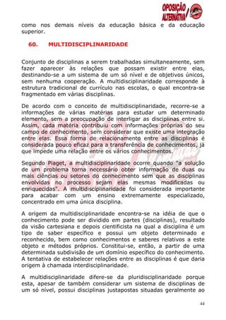 como nos demais níveis da educação básica e da educação
superior.

  60.    MULTIDISCIPLINARIDADE


Conjunto de disciplinas a serem trabalhadas simultaneamente, sem
fazer aparecer às relações que possam existir entre elas,
destinando-se a um sistema de um só nível e de objetivos únicos,
sem nenhuma cooperação. A multidisciplinaridade corresponde à
estrutura tradicional de currículo nas escolas, o qual encontra-se
fragmentado em várias disciplinas.

De acordo com o conceito de multidisciplinaridade, recorre-se a
informações de várias matérias para estudar um determinado
elemento, sem a preocupação de interligar as disciplinas entre si.
Assim, cada matéria contribuiu com informações próprias do seu
campo de conhecimento, sem considerar que existe uma integração
entre elas. Essa forma de relacionamento entre as disciplinas é
considerada pouco eficaz para a transferência de conhecimentos, já
que impede uma relação entre os vários conhecimentos.

Segundo Piaget, a multidisciplinaridade ocorre quando "a solução
de um problema torna necessário obter informação de duas ou
mais ciências ou setores do conhecimento sem que as disciplinas
envolvidas no processo sejam elas mesmas modificadas ou
enriquecidas". A multidisciplinaridade foi considerada importante
para acabar com um ensino extremamente especializado,
concentrado em uma única disciplina.

A origem da multidisciplinaridade encontra-se na idéia de que o
conhecimento pode ser dividido em partes (disciplinas), resultado
da visão cartesiana e depois cientificista na qual a disciplina é um
tipo de saber específico e possui um objeto determinado e
reconhecido, bem como conhecimentos e saberes relativos a este
objeto e métodos próprios. Constitui-se, então, a partir de uma
determinada subdivisão de um domínio específico do conhecimento.
A tentativa de estabelecer relações entre as disciplinas é que daria
origem à chamada interdisciplinaridade.

A multidisciplinaridade difere-se da pluridisciplinaridade porque
esta, apesar de também considerar um sistema de disciplinas de
um só nível, possui disciplinas justapostas situadas geralmente ao

                                                                  44
 