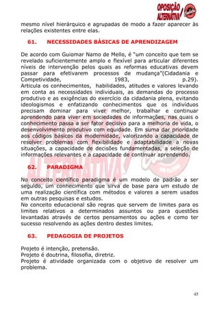 mesmo nível hierárquico e agrupadas de modo a fazer aparecer às
relações existentes entre elas.

  61.    NECESSIDADES BÁSICAS DE APRENDIZAGEM

De acordo com Guiomar Namo de Mello, é “um conceito que tem se
revelado suficientemente amplo e flexível para articular diferentes
níveis de intervenção pelos quais as reformas educativas devem
passar para efetivarem processos de mudança”(Cidadania e
Competividade,                     1983,                     p.29).
Articula os conhecimentos, habilidades, atitudes e valores levando
em conta as necessidades individuais, as demandas do processo
produtivo e as exigências do exercício da cidadania plena, evitando
ideologismos e enfatizando conhecimentos que os indivíduos
precisam dominar para viver melhor, trabalhar e continuar
aprendendo para viver em sociedades de informações, nas quais o
conhecimento passa a ser fator decisivo para a melhoria de vida, o
desenvolvimento produtivo com equidade. Em suma dar prioridade
aos códigos básicos da modernidade, valorizando a capacidade de
resolver problemas com flexibilidade e adaptabilidade a novas
situações, a capacidade de decisões fundamentadas, a seleção de
informações relevantes e a capacidade de continuar aprendendo.

  62.    PARADIGMA

No conceito científico paradigma é um modelo de padrão a ser
seguido, um conhecimento que sirva de base para um estudo de
uma realização científica com métodos e valores a serem usados
em outras pesquisas e estudos.
No conceito educacional são regras que servem de limites para os
limites relativos a determinados assuntos ou para questões
levantadas através de certos pensamentos ou ações e como ter
sucesso resolvendo as ações dentro destes limites.

  63.    PEDAGOGIA DE PROJETOS

Projeto é intenção, pretensão.
Projeto é doutrina, filosofia, diretriz.
Projeto é atividade organizada com o objetivo de resolver um
problema.




                                                                 45
 