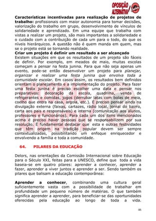 Características incentivadas para realização de projetos de
trabalho: profissionais com maior autonomia para tomar decisões,
valorização do trabalho em grupo, desenvolvimento de vínculos de
solidariedade e aprendizado. Em uma equipe que trabalha com
vistas a realizar um projeto, são mais importantes a solidariedade e
o cuidado com a contribuição de cada um para o todo, do que os
níveis hierárquicos. A questão não é quem manda em quem, mas
se o projeto está se tornando realidade.
Criar um projeto é definir um resultado a ser alcançado
Existem situações em que os resultados de um projeto são fáceis
de definir. Por exemplo, em meados de maio, muitas escolas
começam a pensar na festa junina. Para que não seja apenas um
evento, pode-se então desenvolver um projeto para planejar,
organizar e realizar uma festa junina que envolva toda a
comunidade escolar. Em casos assim, os resultados bem definidos
orientam o planejamento e a implementação do projeto. Para fazer
uma festa junina é preciso escolher uma data e pensar nos
preparativos: decoração da escola, quadrilha, venda de
refrigerantes e comidas, jogos (derrubar latas com bolas de meia,
coelho que entra na casa, argola, etc.). É preciso pensar ainda na
divulgação externa (faixas, cartazes, rádio local, jornal do bairro,
carta aos pais e responsáveis) e interna (comunicação aos alunos,
professores e funcionários). Para cada um dos itens mencionados
acima é preciso haver pessoas que se responsabilizem por sua
resolução. É fundamental destacar que esta e outras festividades
que têm origem na tradição popular devem ser sempre
contextualizadas, possibilitando um enfoque enriquecedor e
envolvendo a família e toda a comunidade.

  64.    PILARES DA EDUCAÇÃO

Delors, nas orientações da Comissão Internacional sobre Educação
para o Século XXI, feitas para a UNESCO, define que toda a vida
baseia-se em quatro pilares: aprender a conhecer, aprender a
fazer, aprender a viver juntos e aprender a ser. Sendo também os
pilares que balisam a educação contemporânea:

Aprender a conhecer, combinando uma cultura geral
suficientemente vasta com a possibilidade de trabalhar em
profundidade um pequeno número de matérias. O que também
significa aprender a aprender, para beneficiar-se das oportunidades
oferecidas    pela educação ao       longo    de toda      a   vida.

                                                                  46
 